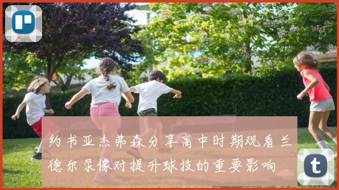 约书亚杰弗森分享高中时期观看兰德尔录像对提升球技的重要影响