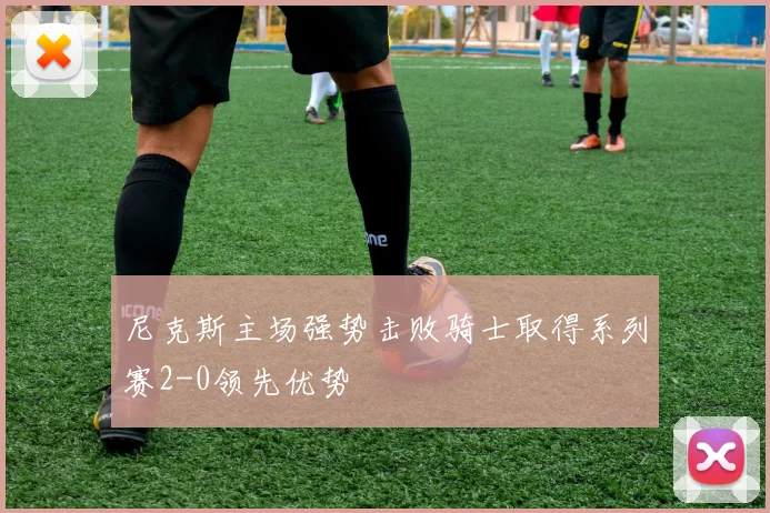 尼克斯主场强势击败骑士取得系列赛2-0领先优势