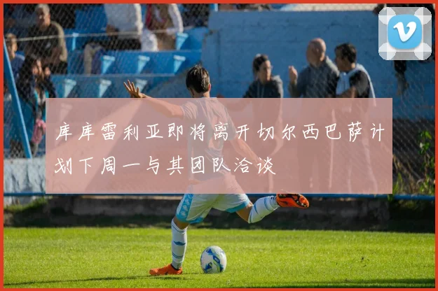 库库雷利亚即将离开切尔西巴萨计划下周一与其团队洽谈