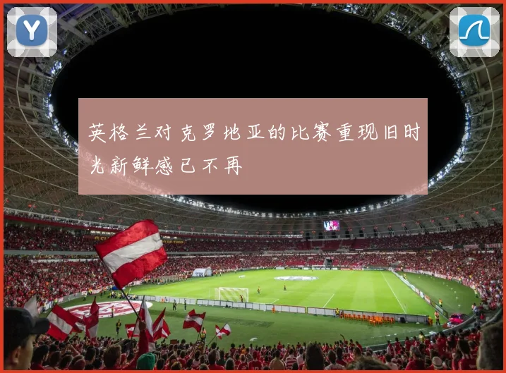 英格兰对克罗地亚的比赛重现旧时光新鲜感已不再