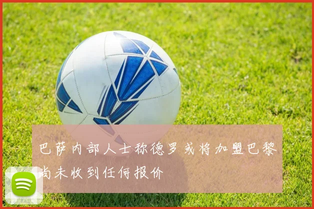 巴萨内部人士称德罗或将加盟巴黎尚未收到任何报价
