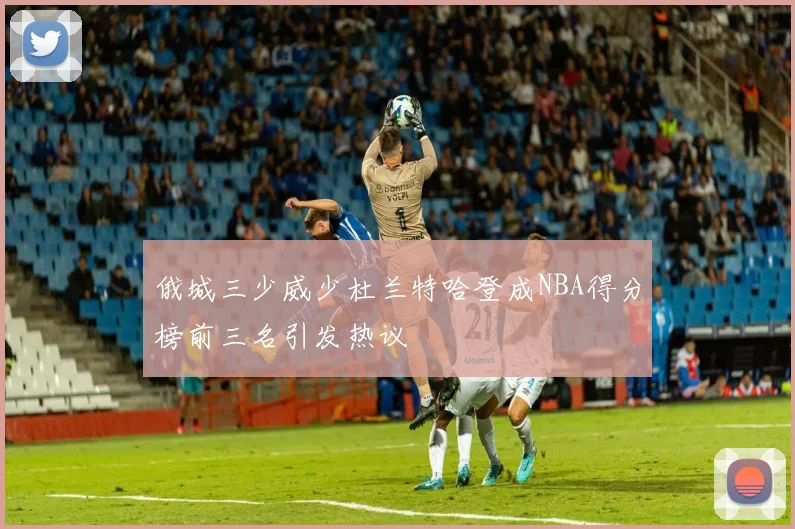 俄城三少威少杜兰特哈登成NBA得分榜前三名引发热议