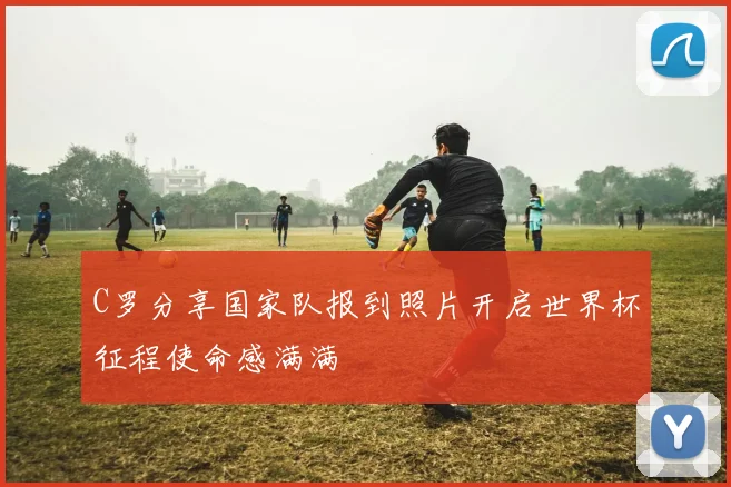C罗分享国家队报到照片开启世界杯征程使命感满满