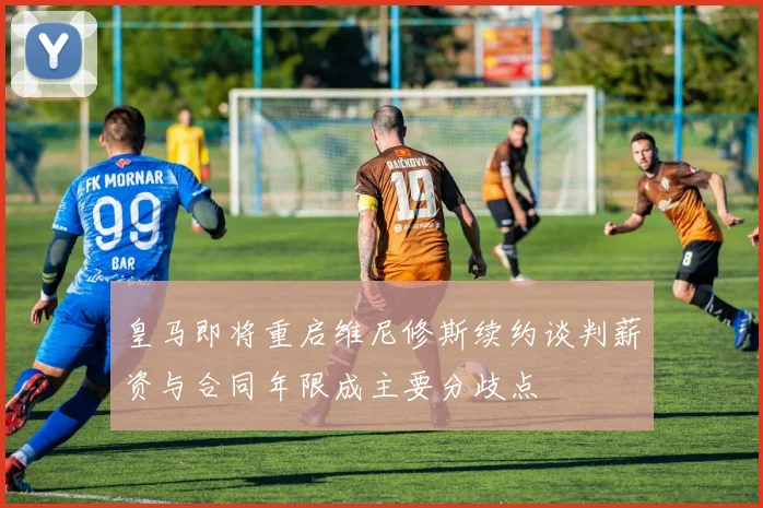 皇马即将重启维尼修斯续约谈判薪资与合同年限成主要分歧点