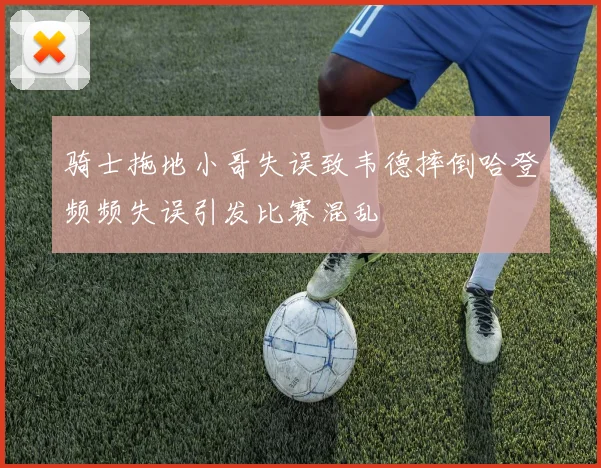 骑士拖地小哥失误致韦德摔倒哈登频频失误引发比赛混乱