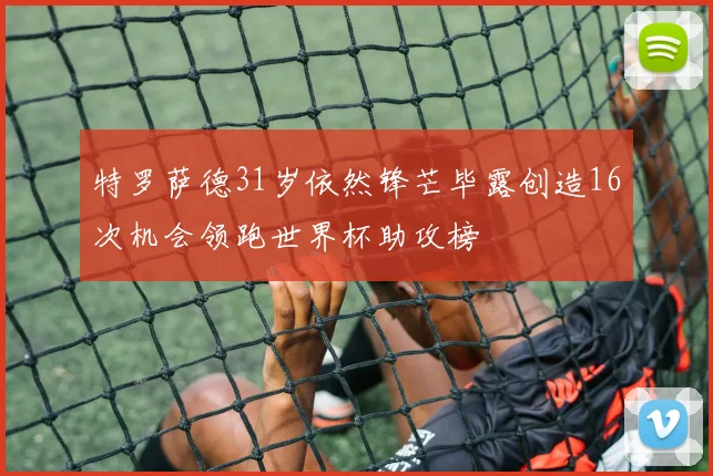 特罗萨德31岁依然锋芒毕露创造16次机会领跑世界杯助攻榜